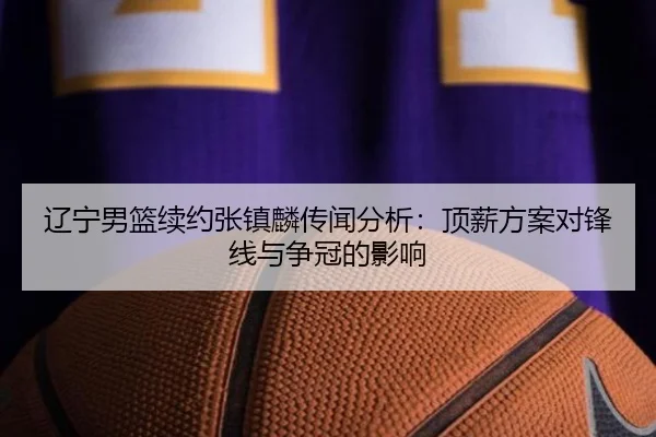 辽宁男篮续约张镇麟传闻分析：顶薪方案对锋线与争冠的影响