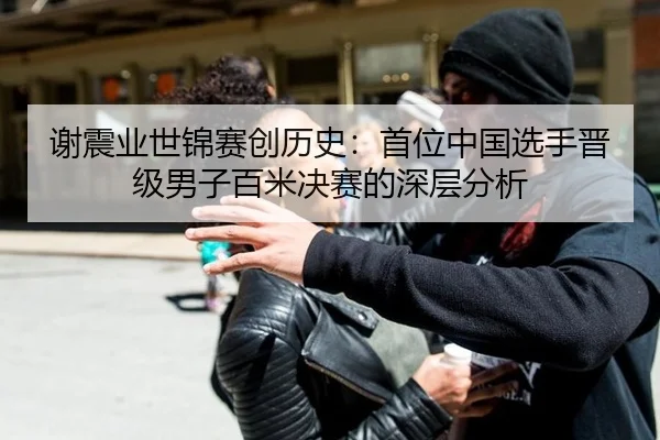 谢震业世锦赛创历史：首位中国选手晋级男子百米决赛的深层分析